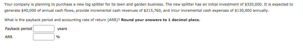 Your company is planning to purchase a new log splitter for its lawn and garden business. The new splitter has an initial investment of $320,000. It is expected to
generate $40,000 of annual cash flows, provide incremental cash revenues of $215,760, and incur incremental cash expenses of $130,000 annually.
What is the payback period and accounting rate of return (ARR)? Round your answers to 1 decimal place.
Payback period
years
ARR
%
