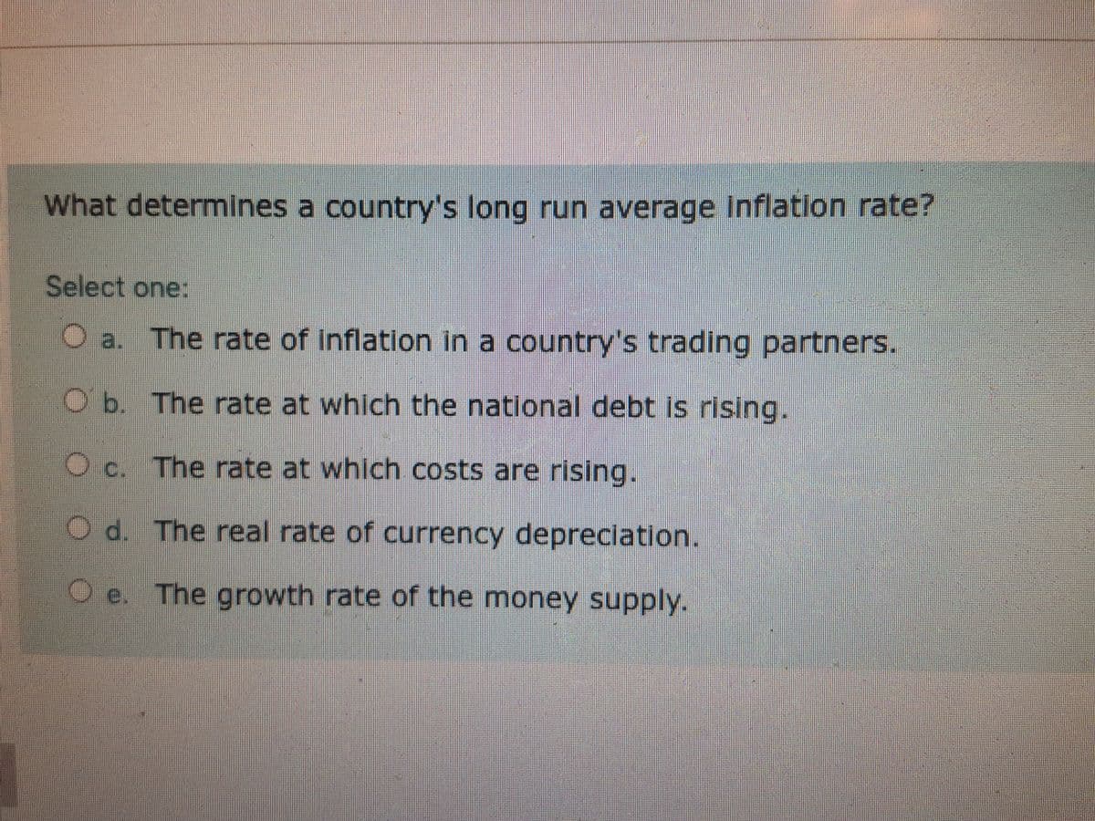 What determines a country's long run average Inflation rate?
Select one:
a. The rate of inflation in a country's trading partners.
Ob. The rate at which the national debt is rising.
c. The rate at which costs are rising.
O d. The real rate of currency depreciation.
O e. The growth rate of the money supply.
