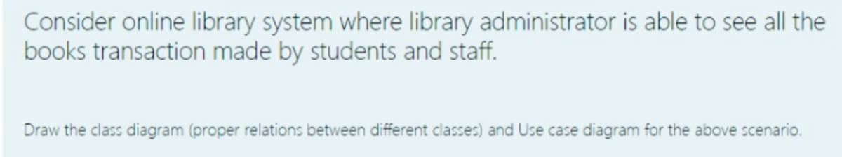 Consider online library system where library administrator is able to see all the
books transaction made by students and staff.
Draw the class diagram (proper relations between different classes) and Use case diagram for the above scenario.
