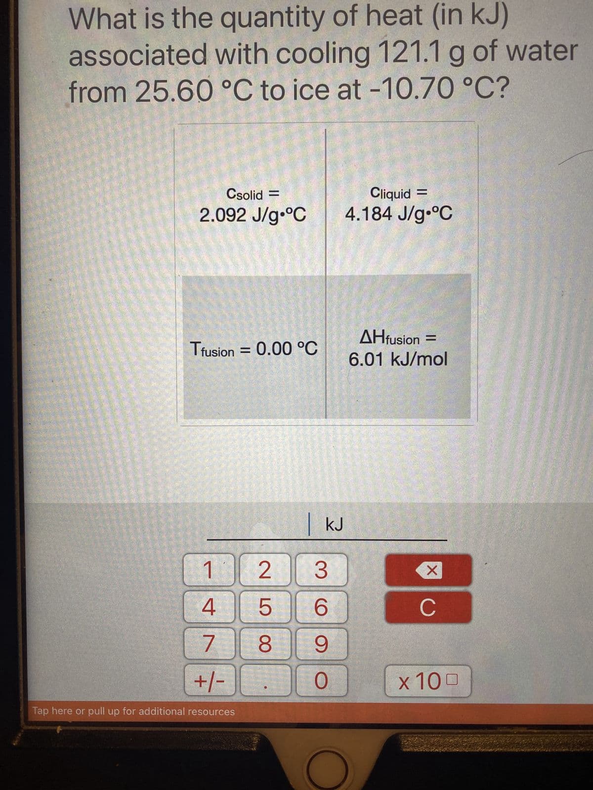 What is the quantity of heat (in kJ)
associated with cooling 121.1 g of water
from 25.60 °C to ice at -10.70 °C?
Csolid =
2.092 J/g °C
Tfusion = 0.00 °C
1
4
7
+/-
Tap here or pull up for additional resources
KJ
2 3
6
8 9
O
25
Cliquid =
4.184 J/g °C
AHfusion =
6.01 kJ/mol
XO
C
x 100