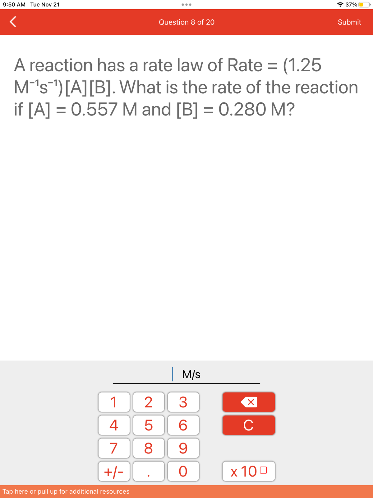 9:50 AM Tue Nov 21
1
4
7
+/-
Tap here or pull up for additional resources
Question 8 of 20
A reaction has a rate law of Rate = (1.25
M-¹s ¹) [A] [B]. What is the rate of the reaction
if [A] = 0.557 M and [B] = 0.280 M?
| M/s
3
6
8 9
25
O
X
C
37%
x 100
Submit