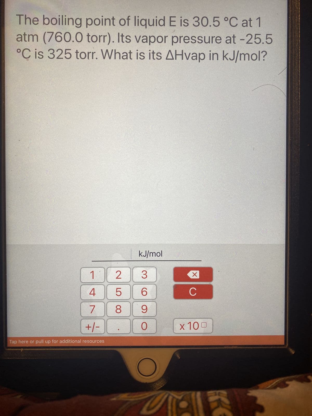 The boiling point of liquid E is 30.5 °C at 1
atm (760.0 torr). Its vapor pressure at -25.5
°C is 325 torr. What is its AHvap in kJ/mol?
1
4
7
+/-
Tap here or pull up for additional resources
25
8
kJ/mol
3
6
9
0
X
C
x 100
K