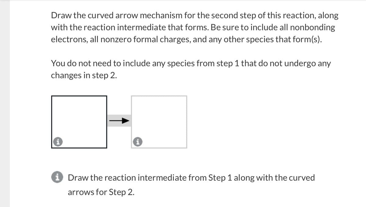 Draw the curved arrow mechanism for the second step of this reaction, along
with the reaction intermediate that forms. Be sure to include all nonbonding
electrons, all nonzero formal charges, and any other species that form(s).
You do not need to include any species from step 1 that do not undergo any
changes in step 2.
i Draw the reaction intermediate from Step 1 along with the curved
arrows for Step 2.