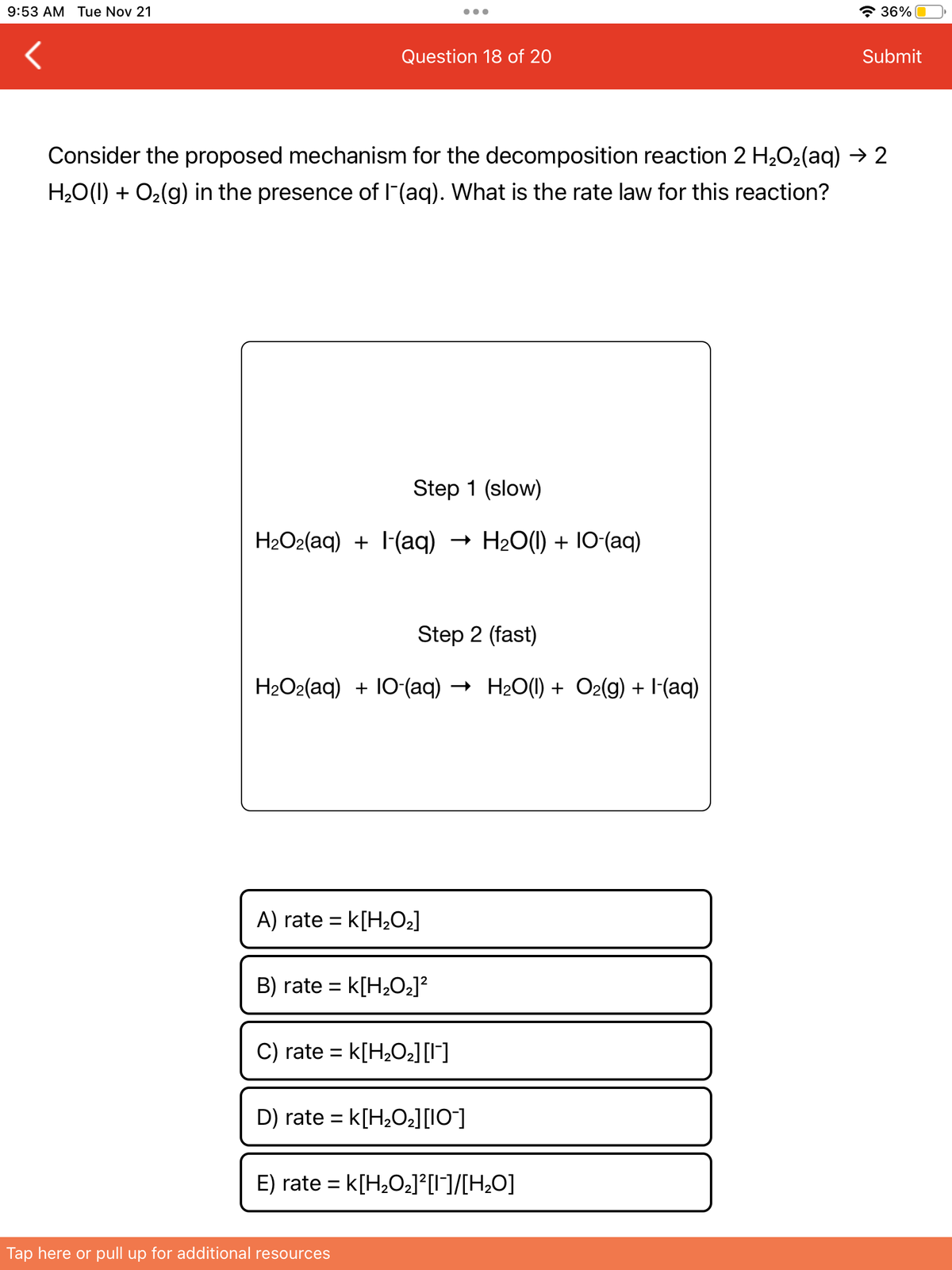 9:53 AM Tue Nov 21
Question 18 of 20
Step 1 (slow)
H₂O2(aq) + (aq) H2O(l) + IO-(aq)
Consider the proposed mechanism for the decomposition reaction 2 H₂O₂(aq) → 2
H₂O(l) + O₂(g) in the presence of I¯(aq). What is the rate law for this reaction?
Step 2 (fast)
H₂O2(aq) + 10 (aq) → H₂O(l) + O2(g) + (aq)
A) rate= K[H₂O₂]
B) rate= K[H₂O₂]²
C) rate= K[H₂O₂] [1]
D) rate = K[H₂O₂] [10]
E) rate = K[H₂O₂]²[1]/[H₂O]
Tap here or pull up for additional resources
36%
Submit