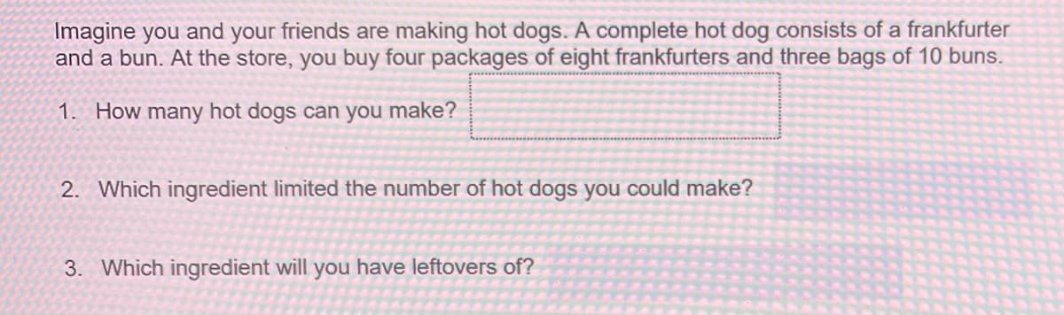 Imagine you and your friends are making hot dogs. A complete hot dog consists of a frankfurter
and a bun. At the store, you buy four packages of eight frankfurters and three bags of 10 buns.
1. How many hot dogs can you make?
2. Which ingredient limited the number of hot dogs you could make?
3. Which ingredient will you have leftovers of?