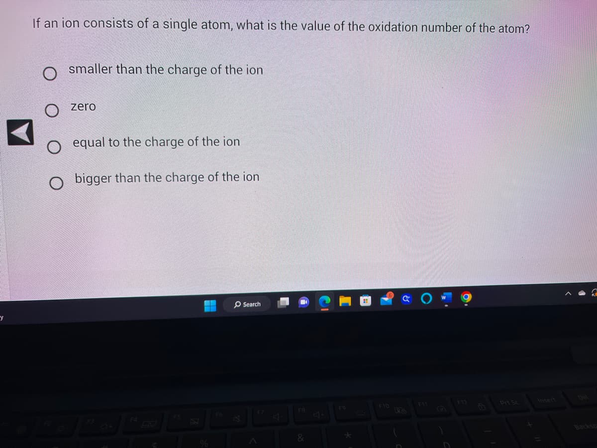 y
If an ion consists of a single atom, what is the value of the oxidation number of the atom?
O smaller than the charge of the ion
о
O
zero
equal to the charge of the ion
bigger than the charge of the ion
--
Fo
Search
FB
&
C
F9
F10
Ra
D
F11
)
F12
G
Del