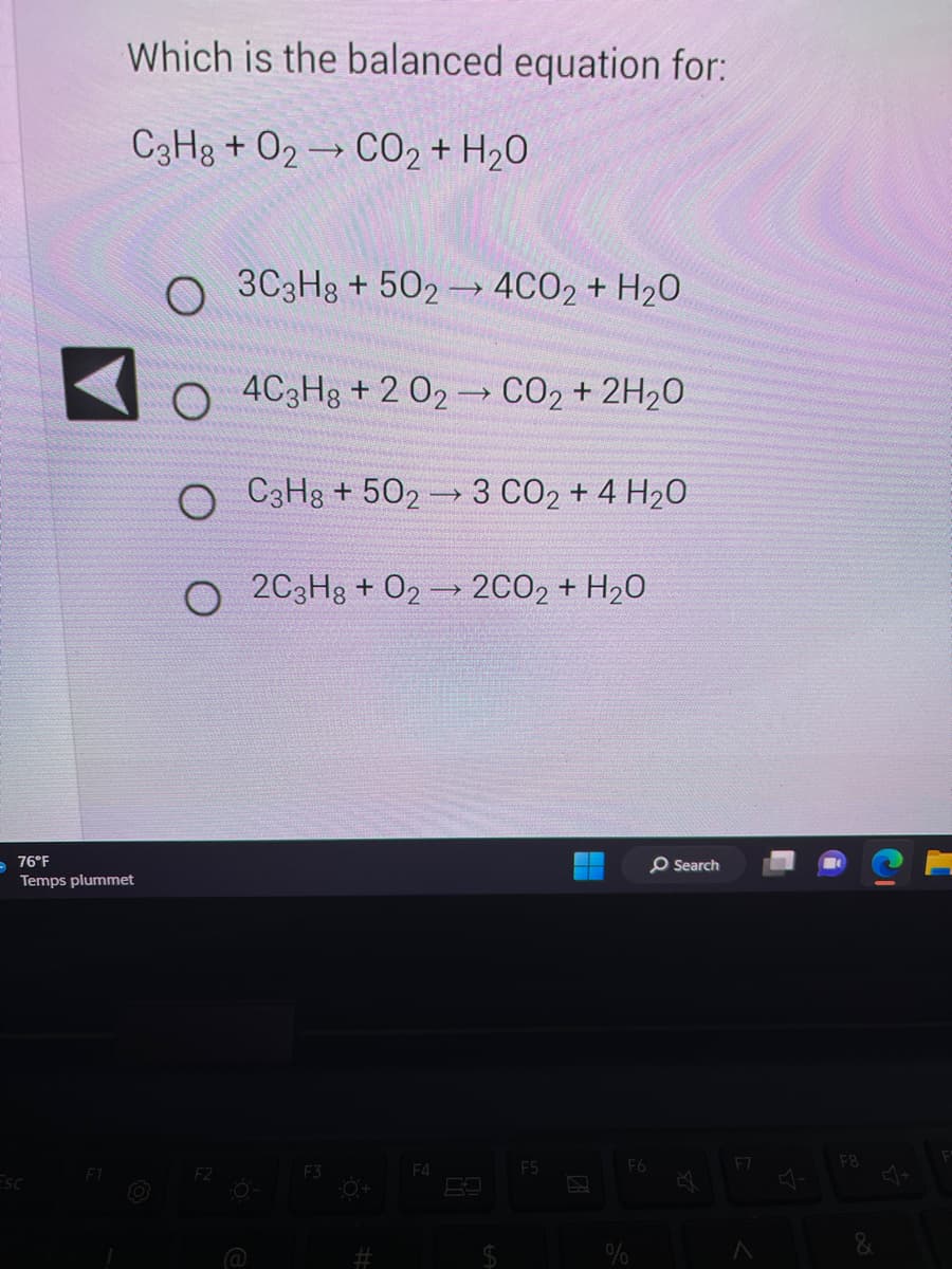 -76°F
Which is the balanced equation for:
C3H8+ O2 CO2 + H₂O
Temps plummet
Esc
O
O
F2
3C3H8+502 4CO2 + H₂O
4C3H8 +2 02 → CO₂ + 2H₂O
C3H8 +502
F3
→>>
#
→
2C3H8 + 02 → 2CO2 + H₂O
->>
F4
3 CO2 + 4 H20
F5
F6
O Search
F7
A
F8
&
F
