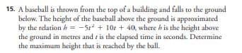 15. A baseball is thrown from the top of a building and falls to the ground
below. The height of the baseball above the ground is approximated
by the relation h = -5² + 10 + 40, where h is the height above
the ground in metres and is the elapsed time in seconds. Determine
the maximum height that is reached by the ball.