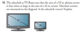10. The salesclerk at TV-Rama says that the area of a 52 in. plasma screen
is four times as large as the area of a 26 in. screen. Television screens
are measured on the diagonal. Is the salesclerk correct? Explain.
26