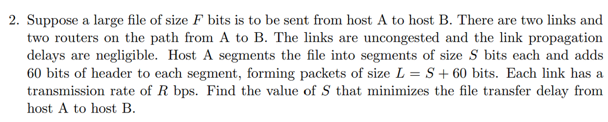 2. Suppose a large file of size F bits is to be sent from host A to host B. There are two links and
two routers on the path from A to B. The links are uncongested and the link propagation
delays are negligible. Host A segments the file into segments of size S bits each and adds
60 bits of header to each segment, forming packets of size L = S+ 60 bits. Each link has a
transmission rate of R bps. Find the value of S that minimizes the file transfer delay from
host A to host B.
