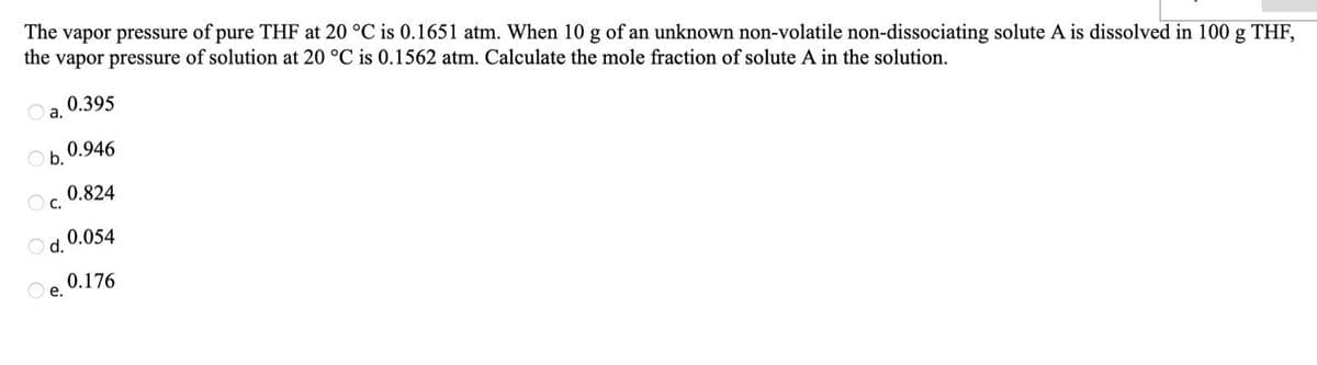 The vapor pressure of pure THF at 20 °C is 0.1651 atm. When 10 g of an unknown non-volatile non-dissociating solute A is dissolved in 100 g THF,
the vapor pressure of solution at 20 °C is 0.1562 atm. Calculate the mole fraction of solute A in the solution.
0.395
а.
0.946
Ob.
0.824
Oc.
0.054
Od.
0.176
е.
