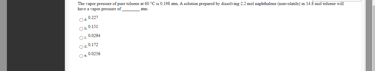 The vapor pressure of pure toluene at 60 °C is 0.198 atm. A solution prepared by dissolving 2.2 mol naphthalene (nonvolatile) in 14.8 mol toluene will
have a vapor pressure of
atm.
0.227
Oa.
Ob. 0.151
O. 0.0294
O d. 0.172
Oe. 0.0256
