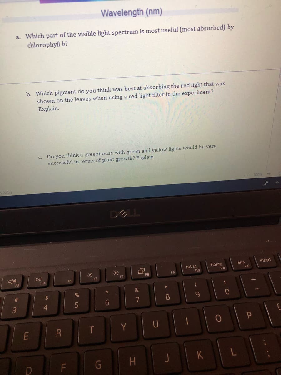 Wavelength (nm)
a. Which part of the visible light spectrum is most useful (most absorbed) by
chlorophyll b?
b. Which pigment do you think was best at absorbing the red light that was
shown on the leaves when using a red-light filter in the experiment?
Explain.
c. Do you think a greenhouse with green and yellow lights would be very
successful in terms of plant growth? Explain.
100%
n(US)
home
end
insert
prt sc
F10
F12
DII
F6
FB
F9
F11
F7
F3
F4
F5
&
%23
2$
4.
5
7
8.
Y
U
F
G
H
