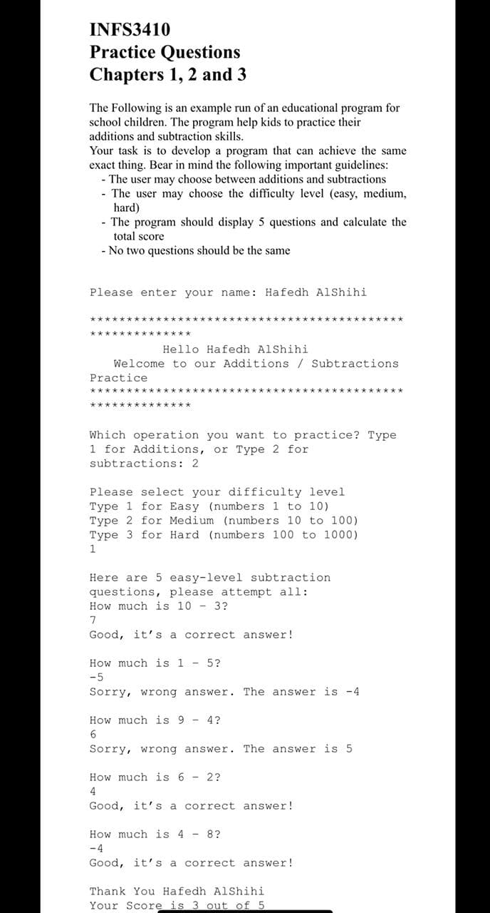 INFS3410
Practice Questions
Chapters 1, 2 and 3
The Following is an example run of an educational program for
school children. The program help kids to practice their
additions and subtraction skills.
Your task is to develop a program that can achieve the same
exact thing. Bear in mind the following important guidelines:
- The user may choose between additions and subtractions
- The user may choose the difficulty level (easy, medium,
hard)
- The program should display 5 questions and calculate the
total score
- No two questions should be the same
Please enter your name: Hafedh AlShihi
**************
Hello Hafedh AlShihi
Welcome to our Additions / Subtractions
Practice
****k*********
Which operation you want to practice? Type
1 for Additions, or Type 2 for
subtractions: 2
Please select your difficulty level
Type 1 for Easy (numbers 1 to 10)
Type 2 for Medium (numbers 10 to 100)
Type 3 for Hard (numbers 100 to 1000)
1
Here are 5 easy-level subtraction
questions, please attempt all:
How much is 10 - 3?
7
Good, it' s a correct answer!
How much is 1 - 5?
-5
Sorry, wrong answer. The answer is -4
How much is 9 - 4?
Sorry, wrong answer. The answer is 5
How much is 6 - 2?
4
Good, it' s a correct answer!
How much is 4 - 8?
-4
Good, it's a correct answer!
Thank You Hafedh AlShihi
Your Score is 3 out of 5
