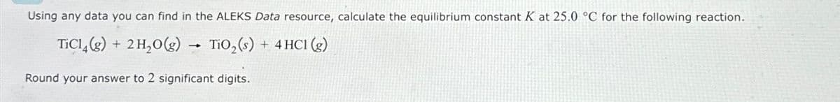 Using any data you can find in the ALEKS Data resource, calculate the equilibrium constant K at 25.0 °C for the following reaction.
TiCl(g) + 2 H₂O(g)
TiO₂ (s) + 4HC1 (g)
-
Round your answer to 2 significant digits.