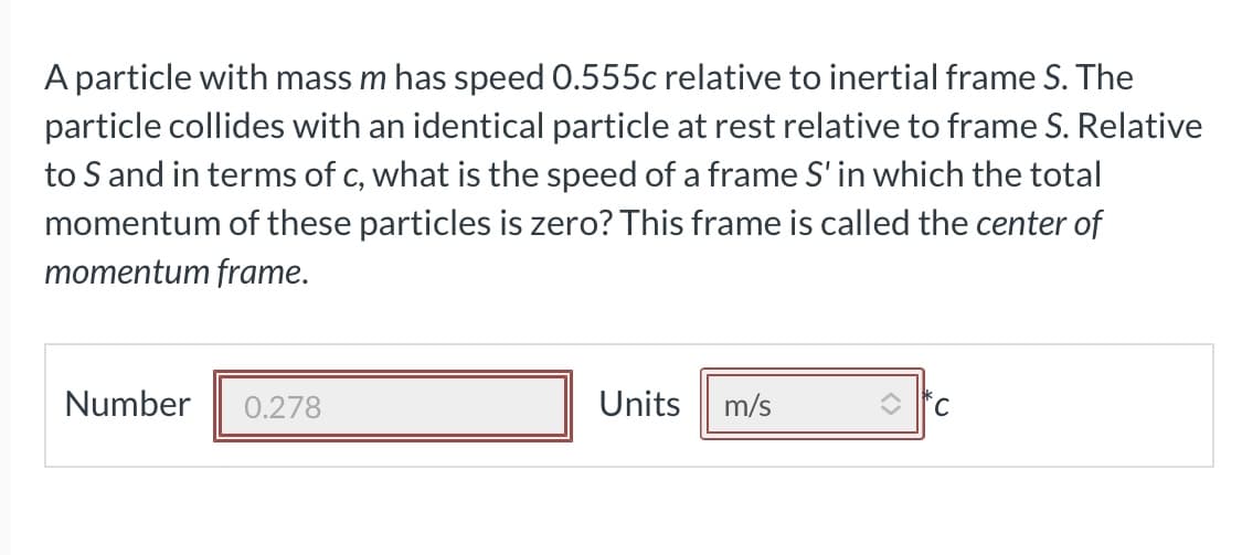 A particle with mass m has speed 0.555c relative to inertial frame S. The
particle collides with an identical particle at rest relative to frame S. Relative
to S and in terms of c, what is the speed of a frame S' in which the total
momentum of these particles is zero? This frame is called the center of
momentum frame.
Number
0.278
Units
m/s
'С