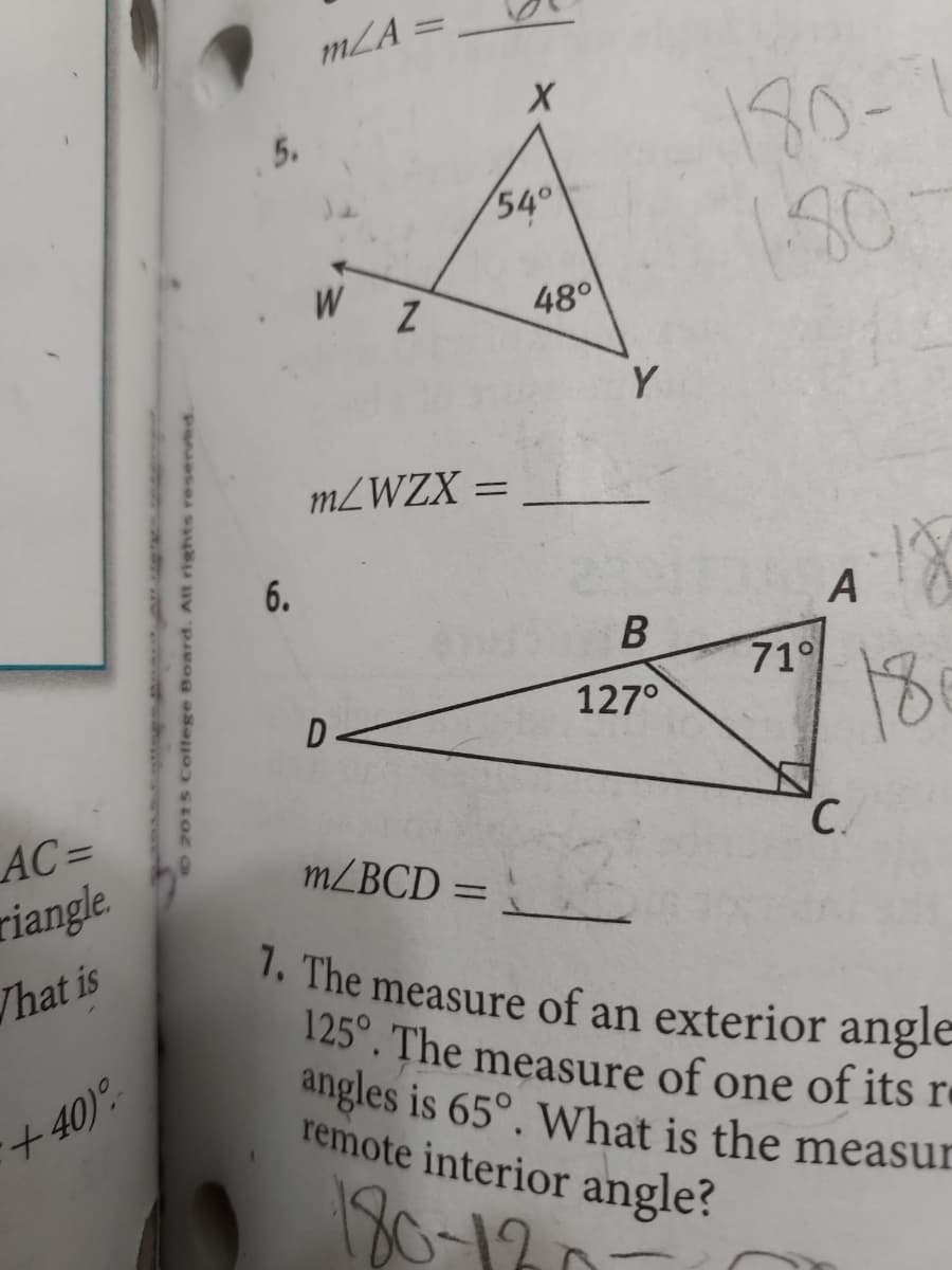 AC=
Triangle
What is
+40)%
5.
6.
m/A=
A
54°
48°
Y
W
m/WZX =
D
913 B
127°
180-
180-
71°
A
C
18
m/BCD =
7. The measure of an exterior angle
125°. The measure of one of its re
angles is 65°. What is the measur
remote interior angle?
180-12