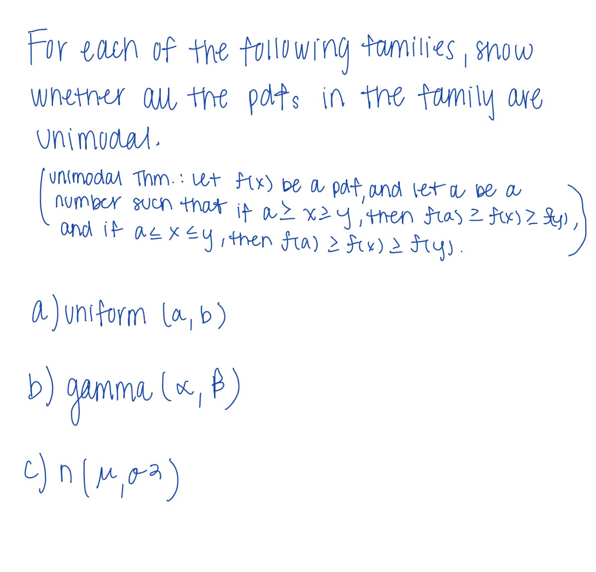 For each of the following families, show
whether all the polts in the family are
Unimodal.
unimodal Thm.: Let f(x) be a pdf, and let a be a
number such that if a ≤ xzy, then flas = f(x) > fly)
and if a ≤ x ≤y, then f(a) = f(x) = f(y).
a) uniform (a, b)
gamma (x, f)
b)
c)^(^,02)