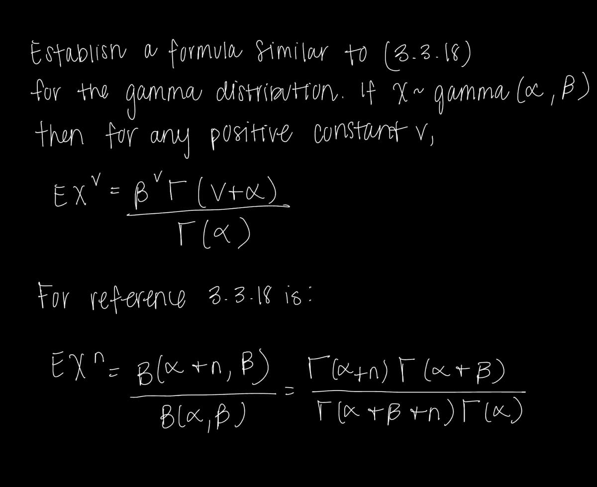 Establish a formula similar to (3.3.18)
for the gamma distribution. If X~ gamma (xc, p)
then for any positive constant V,
EXY = BYT (V+x)
[(x)
For reference 3.3.18 is:
EX^= B(x +^, B) [(x+n) F(x+B)
Bla,B)
П(атв +n) Г(х)