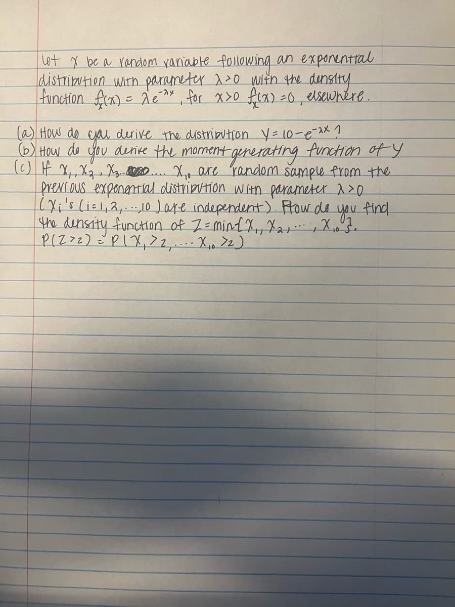 let X be a random variable following an exponential
distribution with parameter 1³0 with the density
function f(x) = 2 e²^x, for x>0 f(x) = 0, elsewhere.
(a) How do you derive the distribution Y = 10-e-^x ?
(b) How do you derive the moment generating function of y
(c) If X₁, X₂ X3...... X₁. are random sample from the
previous exponential distribution with parameter 20
(X;'s (i = 1, 2,...,10 ) are independent). Flow do you find
the density function of Z= min{X₁, X₂,
P(Z > 2) = PIX₁ > 2,.... X₁₁ > 2)
X₁0 3.
サ
'21''' L