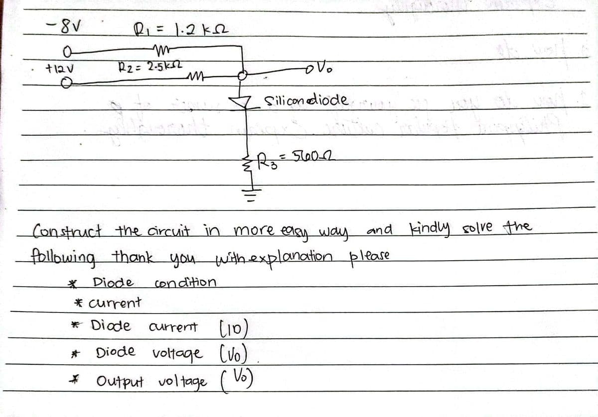 -8V
R=D1.2k2
%3D
+12V
R2= 2-5k2
Silicon diode
%3D
Construct the circuit in more ealey way and kindly folve the
following thank you withexplanation pleare
* Diode
condition
* current
* Diode
currennt lio)
* Diode voltage lvo)
* Output voltage ( Vo)
