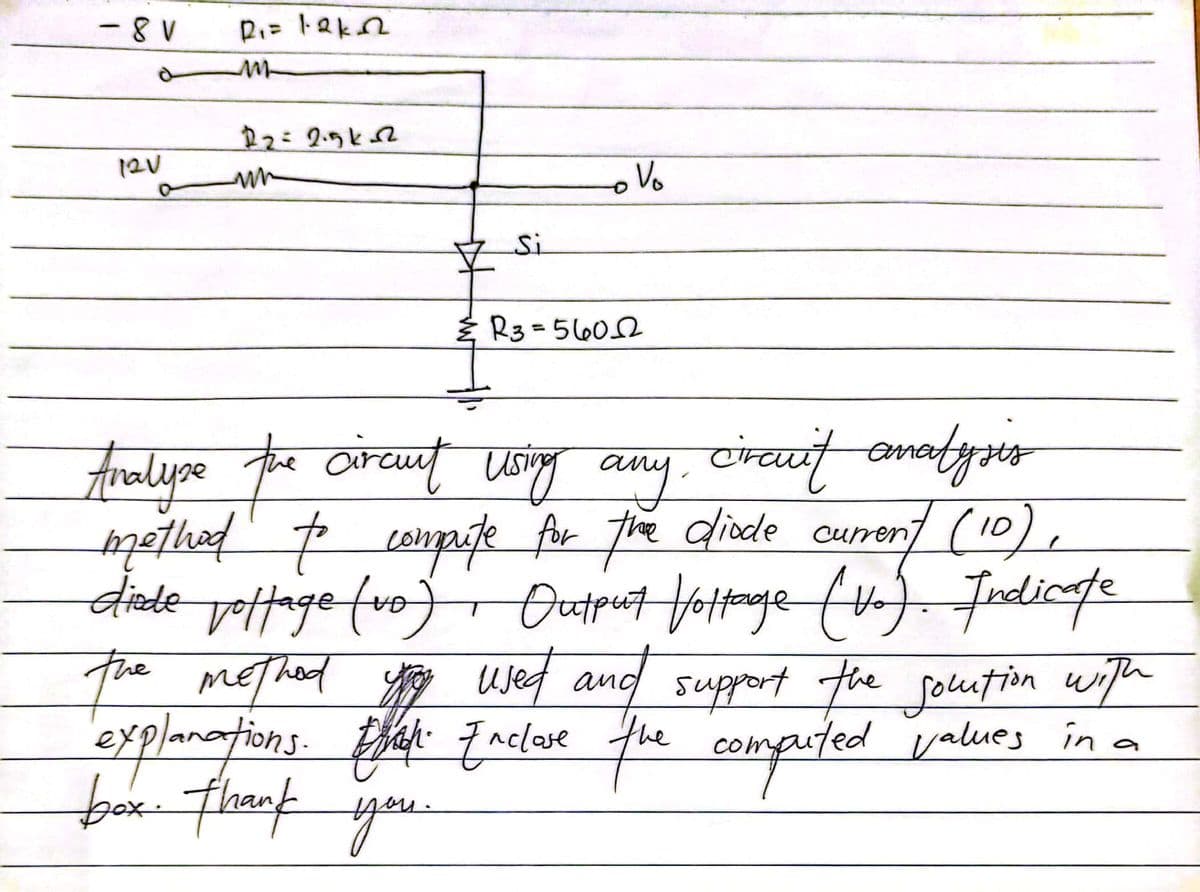 -8V
P₁= 12kn
m
12V
12=2.5k-2
mn
O
Si
R3=5602
Analyse the circut using any circuit analysis
method to compute for the diode current (10),
diede joffage (vo) Output Vottage (Vo). Indicate
the method you used and support the solution with
explanations. What Enclose the computed values in a
box. thank you.
Vo