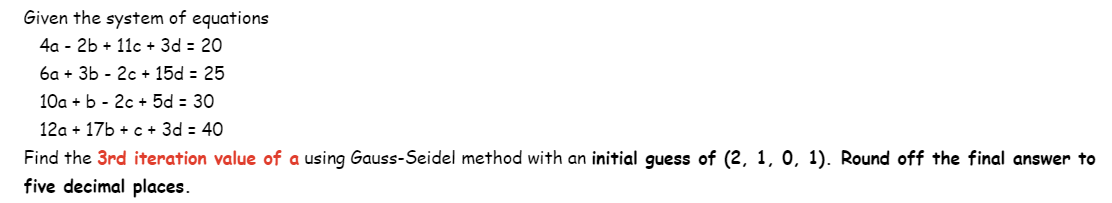 Given the system of equations
4a 2b + 11c + 3d = 20
6a + 3b - 2c + 15d = 25
10a + b 2c + 5d = 30
12a + 17b + c + 3d = 40
Find the 3rd iteration value of a using Gauss-Seidel method with an initial guess of (2, 1, 0, 1). Round off the final answer to
five decimal places.