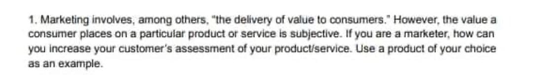 1. Marketing involves, among others, "the delivery of value to consumers." However, the value a
consumer places on a particular product or service is subjective. If you are a marketer, how can
you increase your customer's assessment of your product/service. Use a product of your choice
as an example.
