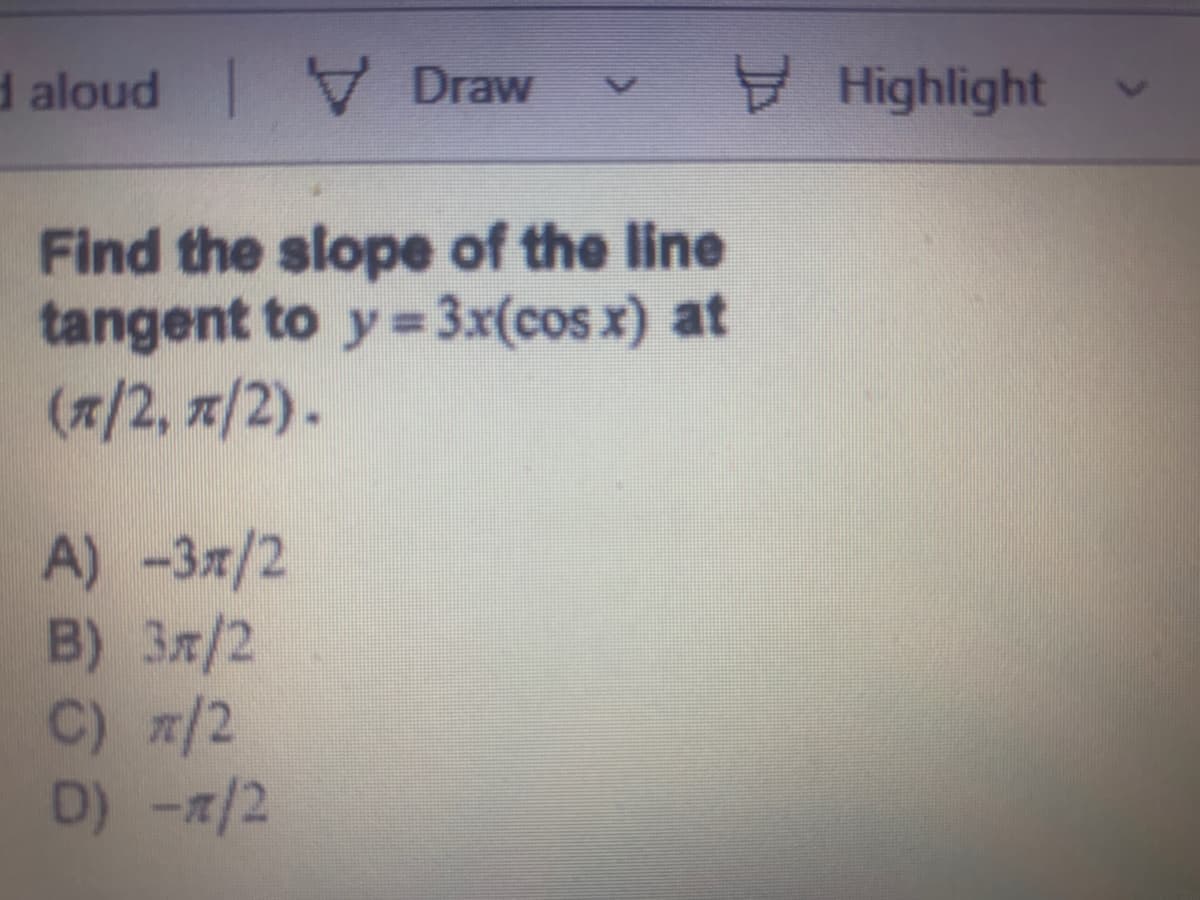 d aloud Draw
Highlight
Find the slope of the line
tangent to y= 3x(cos x) at
(7/2, 7/2).
A) -Зя/2
B) 3x/2
C) /2
D) 7/2
