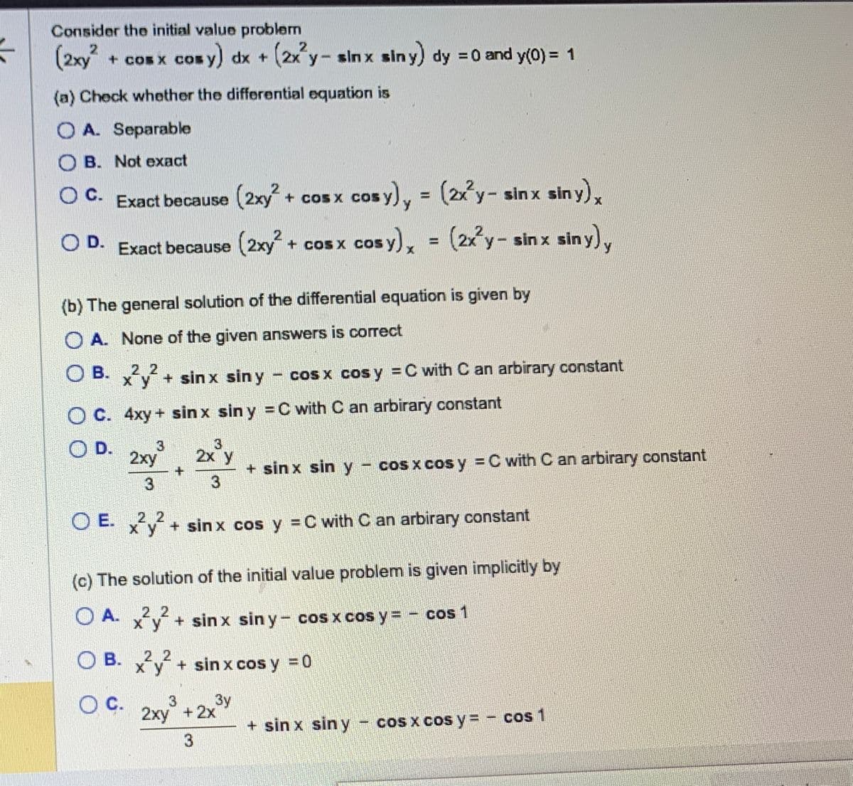 Consider the initial value problem
(2xy² + cos x cosy) dx + (2x²y- sinx siny) dy = 0 and y(0) = 1
cos
(a) Check whether the differential equation is
OA. Separable
B. Not exact
C.
Exact because (2xy² + cos x cos
cosy), = (2x²y- sinx sin y) x
C.
O D.
OD. Exact because (2xy² + cos x cos y
cos y) = (2x²y- sinx siny) y
(b) The general solution of the differential equation is given by
OA. None of the given answers is correct
OB.
B. x²y² + sinx siny - cos x cos y = C with C an arbirary constant
4xy+sin x sin y = C with C an arbirary constant
2xy 2x y
3
+ sin x sin y - cos x cos y = C with C an arbirary constant
OE. x²y² + sinx cos y = C with C an arbirary constant
2.2
(c) The solution of the initial value problem is given implicitly by
OA.
xy + sinx siny- cos x cos y = - cos 1
OB.
xy + sin x cos y = 0
O C. 3 3y
2xy + 2x
3
+ sin x siny − cos x cos y = - cos 1