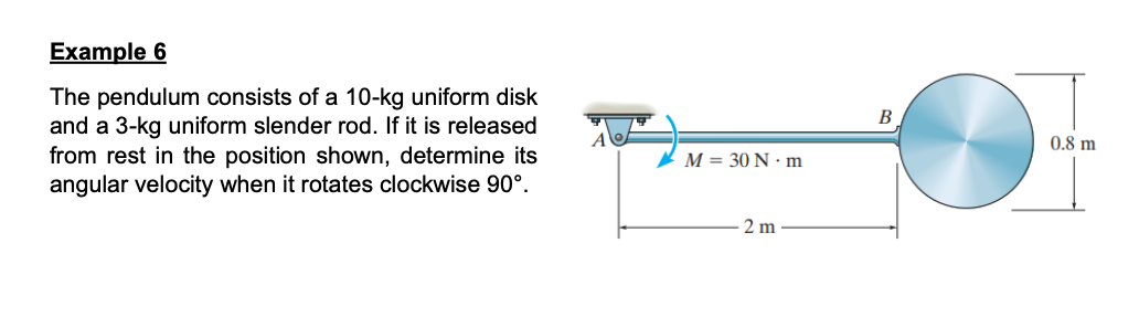 Example 6
The pendulum consists of a 10-kg uniform disk
and a 3-kg uniform slender rod. If it is released
from rest in the position shown, determine its
angular velocity when it rotates clockwise 90°.
M = 30 N·m
2 m
B
0.8 m