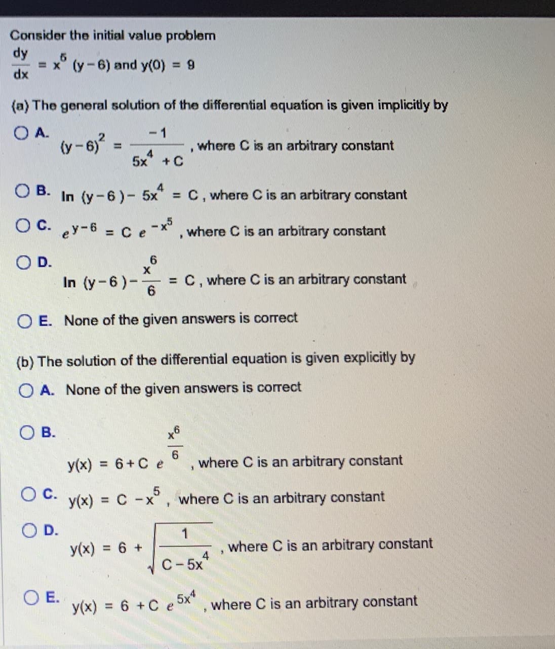 Consider the initial value problem
dy
dx
5
= x (y-6) and y(0) = 9
(a) The general solution of the differential equation is given implicitly by
OA.
(y-6)²
=
OB.
4
5x + C
OB. In (y-6) - 5x = C, where C is an arbitrary constant
OC. ey-6 = C e-x³, where C is an arbitrary constant
O D.
O C.
O D.
OE.
In (y-6)- = C, where C is an arbitrary constant
6
OE. None of the given answers is correct
6
(b) The solution of the differential equation is given explicitly by
OA. None of the given answers is correct
y(x) = 6 + Ce
y(x) = 6 +
*
6
where C is an arbitrary constant
y(x) = C -x5, where C is an arbitrary constant
1
where C is an arbitrary constant
1
y(x) = 6 + C e
3
C-5x
5x4
9
4
where C is an arbitrary constant
$
where C is an arbitrary constant