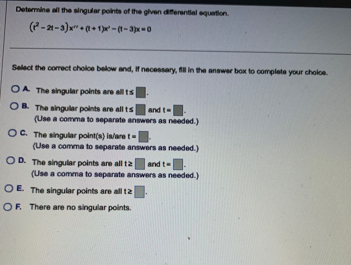 Determine all the singular points of the given differential equation.
(2-21-3)x"+(t+1)x'-(t-3)x=0
Select the correct choice below and, if necessary, fill in the answer box to complete your choice.
A The singular points are all ts
OB. The singular points are all ts and t=
(Use a comma to separate answers as needed.)
OC. The singular point(s) is/are t =
(Use a comma to separate answers as needed.)
D. The singular points are all tz and t=
(Use a comma to separate answers as needed.)
OE. The singular points are all tz
OF. There are no singular points.