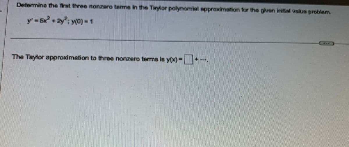 Determine the first three nonzero terme in the Taylor polynomial approximation for the given initial value problem.
y' = 5x² + 2y²:y(0) = 1
The Taylor approximation to three nonzero terms is y(x)=+..