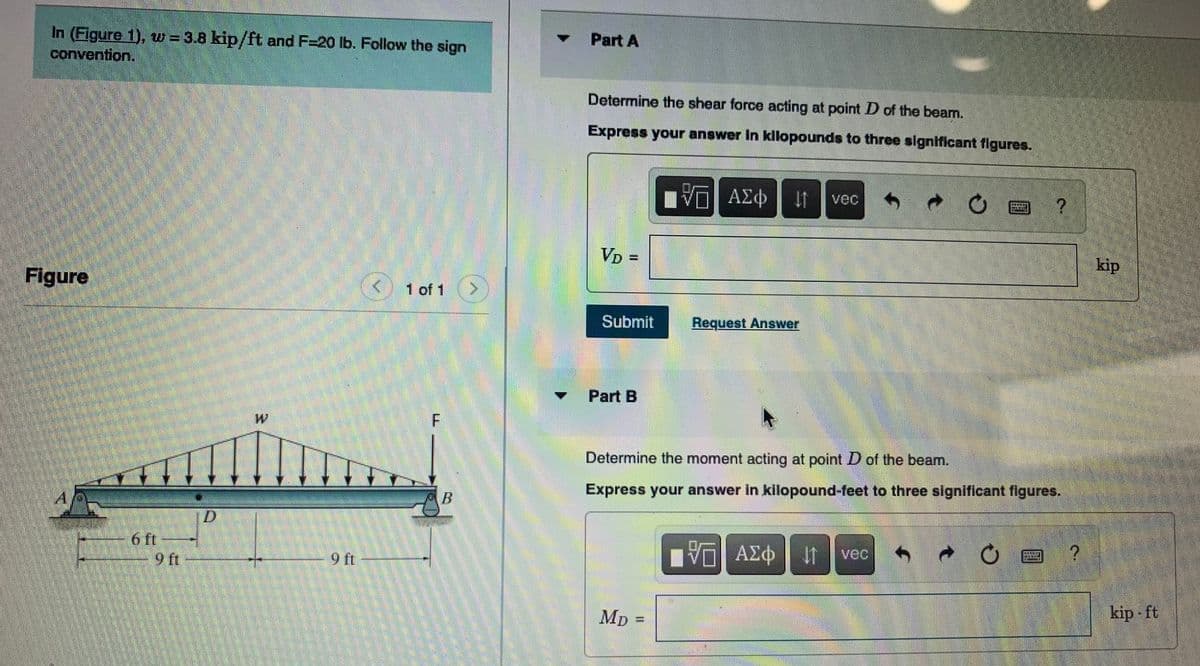 In (Figure 1), w = 3.8 kip/ft and F=20 lb. Follow the sign
convention.
Part A
Determine the shear force acting at point D of the beam.
Express your answer in kilopounds to three significant figures.
vec
VD =
kip
Figure
1 of 1
Submit
Request Answer
Part B
Determine the moment acting at point D of the beam.
Express your answer in kilopound-feet to three significant figures.
A,
6 ft
9 ft
ΑΣφ
vec
MD =
kip ft
%3D
