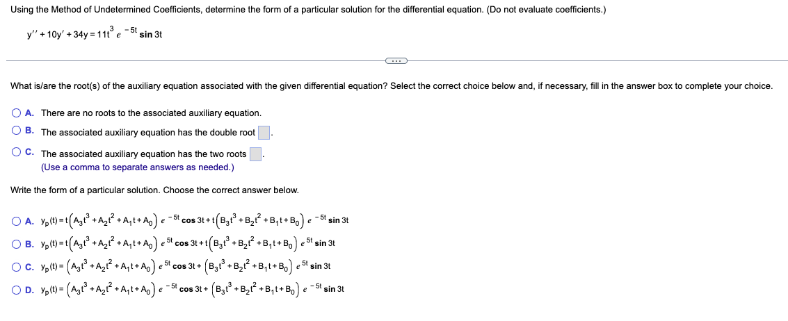 Using the Method of Undetermined Coefficients, determine the form of a particular solution for the differential equation. (Do not evaluate coefficients.)
y" +10y' +34y= 11t³ e
- 5t
sin 3t
What is/are the root(s) of the auxiliary equation associated with the given differential equation? Select the correct choice below and, if necessary, fill in the answer box to complete your choice.
O A. There are no roots to the associated auxiliary equation.
OB. The associated auxiliary equation has the double root
OC. The associated auxiliary equation has the two roots
(Use a comma to separate answers as needed.)
Write the form of a particular solution. Choose the correct answer below.
C
OA. Yp(t)=t(Agt³ + A₂t² + A₁t+ A₂) e −5t cos 3t+t(B₂t³ + B₂t² + B₁t+Bo) e -5t sin 3t
OB. Yp(t)=t(A₂t³ + A₂t² + A₁t+ A₂) est cos 3t+t(B₂t³ + B₂t² + B₁t+Bo) est sin 3t
○ C. Yp(t) = (A₂t³ + A₂t² +A₁t+ A₂) e ³¹ cos 3t+ (B³t³ + B₂t² + B₁t+B₁) e 5t sin 3t
OD. Yp (t) = (A₂t³ +A₂t² +A₁t+Ao) e -5l cos 3t+ (B3t³ + B₂t² + B₁t+Bo) e -5t sin 3t