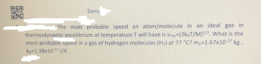 Soru
The most probable speed an atom/molecule in an ideal gas in
thermodynamic equilibrium at temperature T will have is vmp=(2kgT/M)/2. What is the
most probable speed in a gas of hydrogen molecules (H2) at 77 °C? m,=1.67x10 27 kg,
kg=1.38x10 23 J/K.
