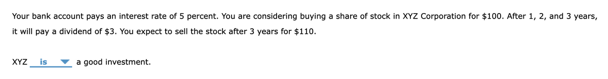 Your bank account pays an interest rate of 5 percent. You are considering buying a share of stock in XYZ Corporation for $100. After 1, 2, and 3 years,
it will pay a dividend of $3. You expect to sell the stock after 3 years for $110.
XYZ is
a good investment.