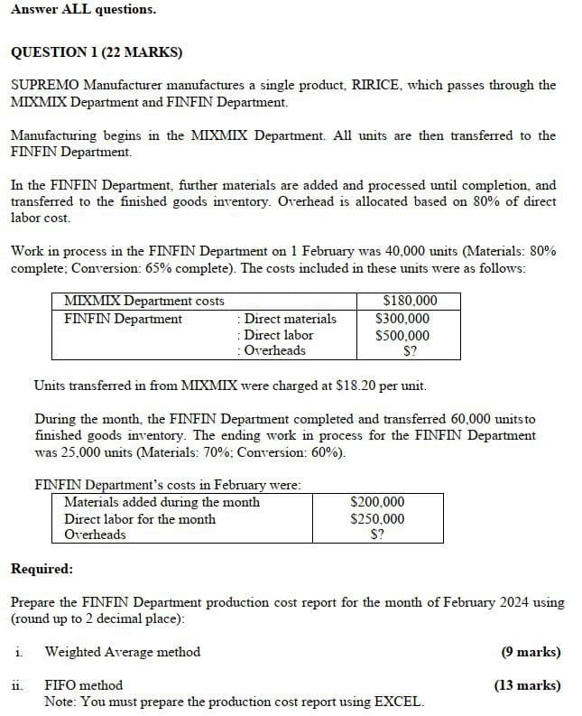Answer ALL questions.
QUESTION 1 (22 MARKS)
SUPREMO Manufacturer manufactures a single product, RIRICE, which passes through the
MIXMIX Department and FINFIN Department.
Manufacturing begins in the MIXMIX Department. All units are then transferred to the
FINFIN Department.
In the FINFIN Department, further materials are added and processed until completion, and
transferred to the finished goods inventory. Overhead is allocated based on 80% of direct
labor cost.
Work in process in the FINFIN Department on 1 February was 40,000 units (Materials: 80%
complete; Conversion: 65% complete). The costs included in these units were as follows:
MIXMIX Department costs
$180,000
FINFIN Department
:Direct materials
$300,000
: Direct labor
$500,000
: Overheads
S?
Units transferred in from MIXMIX were charged at $18.20 per unit.
During the month, the FINFIN Department completed and transferred 60,000 units to
finished goods inventory. The ending work in process for the FINFIN Department
was 25,000 units (Materials: 70%; Conversion: 60%).
FINFIN Department's costs in February were:
Materials added during the month
Direct labor for the month
Overheads
Required:
$200,000
$250,000
$?
Prepare the FINFIN Department production cost report for the month of February 2024 using
(round up to 2 decimal place):
i. Weighted Average method
(9 marks)
11.
FIFO method
(13 marks)
Note: You must prepare the production cost report using EXCEL.