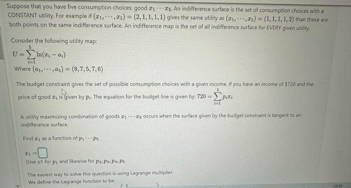 Suppose that you have five consumption choices: good x1 ...5. An indifference surface is the set of consumption choices with a
CONSTANT utility. For example if (x1,, x5) = (2, 1, 1, 1, 1) gives the same utility as (x1,...,x5) = (1, 1, 1, 1, 2) than these are
both points on the same indifference surface. An indifference map is the set of all indifference surface for EVERY given utility.
Consider the following utility map:
U =
5
i=1
In(xi-ai)
Where (a1,, as) = (8,7,5,7,6)
5
The budget constraint gives the set of possible consumption choices with a given income. If you have an income of $720 and the
price of good x is given by pi. The equation for the budget line is given by: 720 =
Pixi
i=1
A utility maximizing combination of goods 15 occurs when the surface given by the budget constraint is tangent to an
indifference surface.
Find x1 as a function of p1...P5
x1 =
(Use p1 for p₁ and likewise for P2, P3, P4, P5-
The easiest way to solve this question is using Lagrange multiplier.
We define the Lagrange function to be:
/ 5
19:45