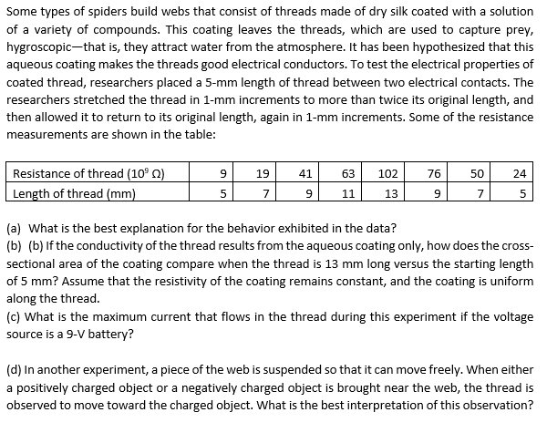 Some types of spiders build webs that consist of threads made of dry silk coated with a solution
of a variety of compounds. This coating leaves the threads, which are used to capture prey,
hygroscopic-that is, they attract water from the atmosphere. It has been hypothesized that this
aqueous coating makes the threads good electrical conductors. To test the electrical properties of
coated thread, researchers placed a 5-mm length of thread between two electrical contacts. The
researchers stretched the thread in 1-mm increments to more than twice its original length, and
then allowed it to return to its original length, again in 1-mm increments. Some of the resistance
measurements are shown in the table:
Resistance of thread (10⁹2)
9 19
41
63 102
76
50
24
Length of thread (mm)
5
7
9
11
13
9
7
5
(a) What is the best explanation for the behavior exhibited in the data?
(b) (b) If the conductivity of the thread results from the aqueous coating only, how does the cross-
sectional area of the coating compare when the thread is 13 mm long versus the starting length
of 5 mm? Assume that the resistivity of the coating remains constant, and the coating is uniform
along the thread.
(c) What is the maximum current that flows in the thread during this experiment if the voltage
source is a 9-V battery?
(d) In another experiment, a piece of the web is suspended so that it can move freely. When either
a positively charged object or a negatively charged object is brought near the web, the thread is
observed to move toward the charged object. What is the best interpretation of this observation?