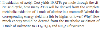 '. If oxidation of acetyl-CoA yields 10 ATPS per mole through the cit-
ric acid cycle, how many ATPS will be derived from the complete
metabolic oxidation of 1 mole of alanine in a mammal? Would the
corresponding energy yield in a fish be higher or lower? Why? How
much energy would be derived from the metabolic oxidation of
I mole of isoleucine to CO, H,0, and NH3? Of tyrosine?
