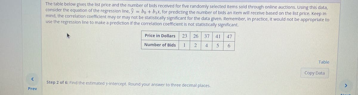 Prev
The table below gives the list price and the number of bids received for five randomly selected items sold through online auctions. Using this data,
consider the equation of the regression line, ŷ = bo + b₁x, for predicting the number of bids an item will receive based on the list price. Keep in
mind, the correlation coefficient may or may not be statistically significant for the data given. Remember, in practice, it would not be appropriate to
use the regression line to make a prediction if the correlation coefficient is not statistically significant.
Price in Dollars 23 26 37 41
Number of Bids 1
2
4
5
Step 2 of 6: Find the estimated y-intercept. Round your answer to three decimal places.
47
6
Table
Copy Data
>