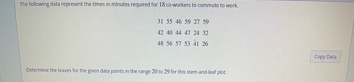 The following data represent the times in minutes required for 18 co-workers to commute to work.
31 55 46 59 27 59
42 40 44 47 24 32
48 56 57 53 41 26
Determine the leaves for the given data points in the range 20 to 29 for this stem-and-leaf plot.
Copy Data
