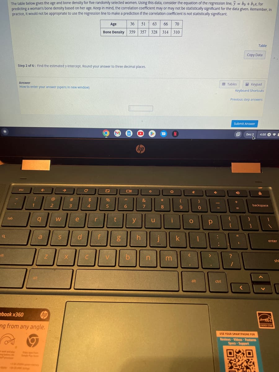 a
ift
=
The table below gives the age and bone density for five randomly selected women. Using this data, consider the equation of the regression line, bo + b₁x, for
predicting a woman's bone density based on her age. Keep in mind, the correlation coefficient may or may not be statistically significant for the data given. Remember, In
practice, it would not be appropriate to use the regression line to make a prediction if the correlation coefficient is not statistically significant.
tab
**
Answer
How to enter your answer (opens in new window)
Step 2 of 6: Find the estimated y-Intercept. Round your answer to three decimal places.
esc
1945
!
1
q
alt
a
Z
ebook x360
ng from any angle.
@
2
W
S
→>>
X
#
3
e
d
C
$
4
C
r
f
Age
Bone Density 359
%
5
V
t
g
36 51 63 66 70
357 328 314 310
Oll
A
6
b
y
hp
h
&
7
O
n
u
j
*
8
N
O
i
m
(
9
k
O
<
4
1
)
0
1
alt
Р
>
100-
4
Tables
ctrl
{
[
Keypad
Keyboard Shortcuts
Previous step answers
Submit Answer
D
+
=
11
:
90
;
?
Copy Data
O
SEAR
Dec 2
Table
]
USE YOUR SMARTPHONE FOR
Reviews Videos Features
Specs-Support
backspace
ON
4:00 E
enter
Leergy
ENERGY STAR
shi
