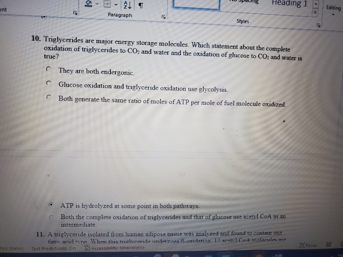 Heading 1
Editing
ont
Paragraph
Styles
10. Triglycerides are major energy storage molecules. Which statement about the complete
oxidation of triglycerides to CO2 and water and the oxidation of glucose to CO, and water is
true?
C They are both endergonic.
Glucose oxidation and triglyceride oxidation use glycolysis.
Both generate the same ratio of moles of ATP per mole of fuel molecule oxidized.
ATP is hydrolyzed at some point in both pathways.
Both the complete oxidation of triglycerides and that of glucose use acetyl CoA as an
intermediate.
11. A triglyceride isolated from human adipose tissue was analvzed and found to contain one
fatty acid rne When this triglvceridle undergoes B-oxidation 12 acetvl CoA molecules are
O Focus
自目
ted States)
Accessibility Unavailable
Text Predictions: On
