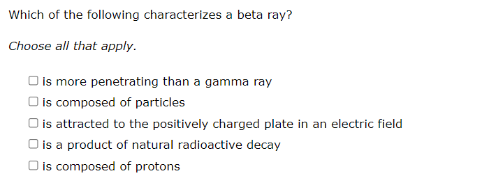 Which of the following characterizes a beta ray?
Choose all that apply.
is more penetrating than a gamma ray
O is composed of particles
is attracted to the positively charged plate in an electric field
is a product of natural radioactive decay
O is composed of protons
