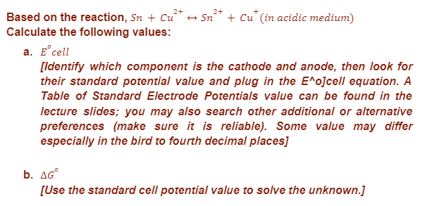 Based on the reaction, Sn + Cu² → Sn²+ + Cut (in acidic medium)
2+
2+
Calculate the following values:
a. E cell
[Identify which component is the cathode and anode, then look for
their standard potential value and plug in the E^o]cell equation. A
Table of Standard Electrode Potentials value can be found in the
lecture slides; you may also search other additional or alternative
preferences (make sure it is reliable). Some value may differ
especially in the bird to fourth decimal places]
b. AGⓇ
[Use the standard cell potential value to solve the unknown.]