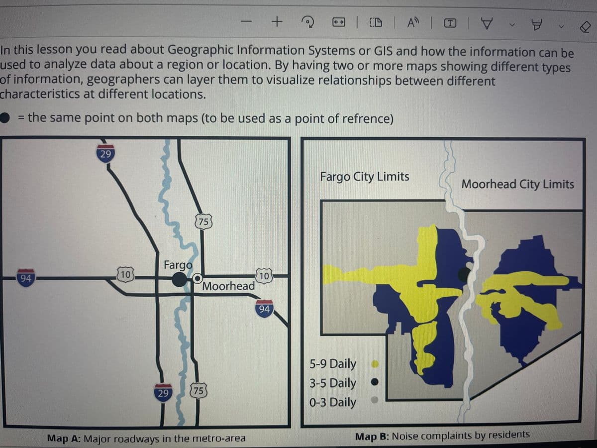 + ?
님
In this lesson you read about Geographic Information Systems or GIS and how the information can be
used to analyze data about a region or location. By having two or more maps showing different types
of information, geographers can layer them to visualize relationships between different
characteristics at different locations.
= the same point on both maps (to be used as a point of refrence)
94
29
10
Fargo
29
75
Moorhead
75
Map A: Major roadways in the metro-area
10
94
| CD | A | O
Fargo City Limits
5-9 Daily
3-5 Daily
0-3 Daily
OY
Moorhead City Limits
Map B: Noise complaints by residents