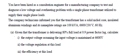 You have been hired as a consultation engineer for a manufacturing company to test and
diagnose a low voltage and overheating problem with a single phase transformer utilized to
supply their single phase loads.
The company technicians informed you that the transfomer has a solid nickel core, insulated
ahumimum windings and its nameplate ratings are 100 kVA, 6600/230 V, 60 Hz.
(a) Given that the transformer is delivering 80% full load at 0.9 power factor lag, calculate:
i) the output voltage assuming the input voltage is maintained at 6600V
ii) the voltage regulation at this load
iii) the efficiency at this load
